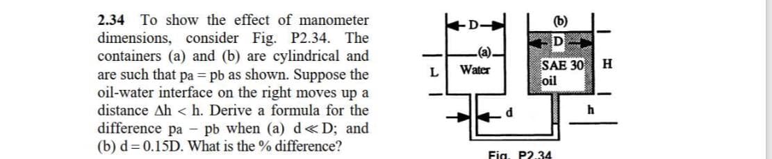 2.34
To show the effect of manometer
D-
(b)
dimensions, consider Fig. P2.34. The
containers (a) and (b) are cylindrical and
are such that pa = pb as shown. Suppose the
oil-water interface on the right moves up a
D
(a).
SAE 30
oil
H
Water
distance Ah < h. Derive a formula for the
difference pa - pb when (a) d«D; and
(b) d= 0.15D. What is the % difference?
Fig. P2.34
