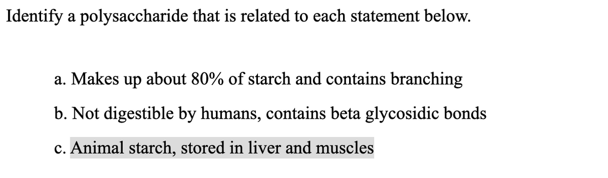 Identify a polysaccharide that is related to each statement below.
a. Makes up about 80% of starch and contains branching
b. Not digestible by humans, contains beta glycosidic bonds
c. Animal starch, stored in liver and muscles
