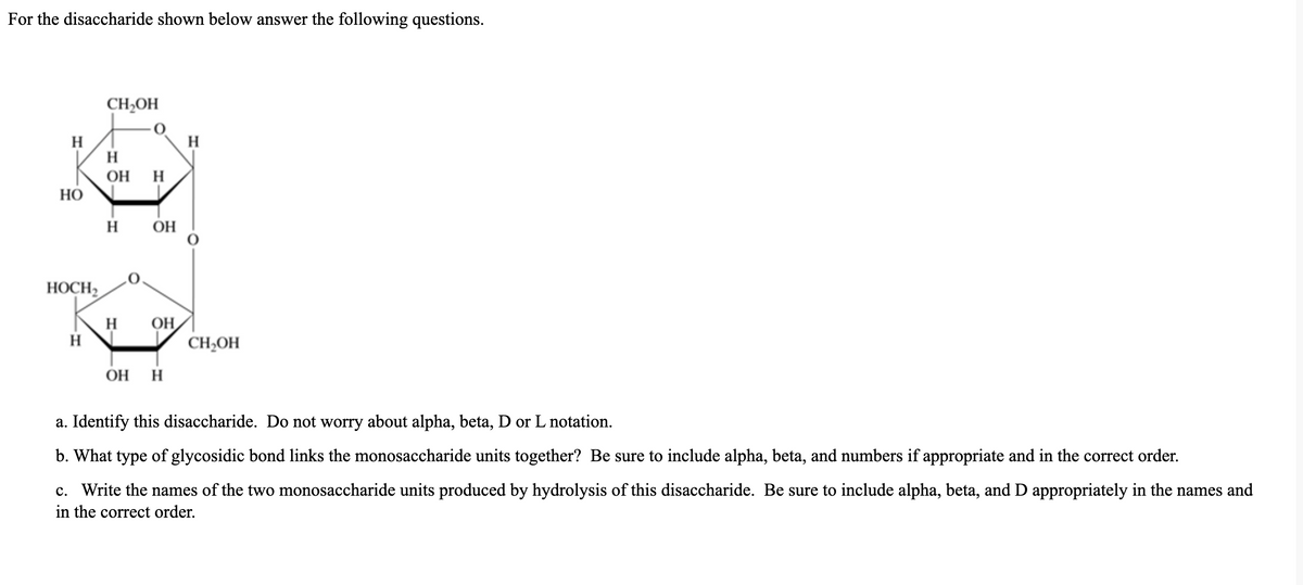 For the disaccharide shown below answer the following questions.
CH,OH
H
H
H
OH
H
НО
H
ОН
HOCH,
OH
CH2OH
H
OH
H
a. Identify this disaccharide. Do not worry about alpha, beta, D or L notation.
b. What type of glycosidic bond links the monosaccharide units together? Be sure to include alpha, beta, and numbers if appropriate and in the correct order.
c. Write the names of the two monosaccharide units produced by hydrolysis of this disaccharide. Be sure to include alpha, beta, and D appropriately in the names and
in the correct order.
