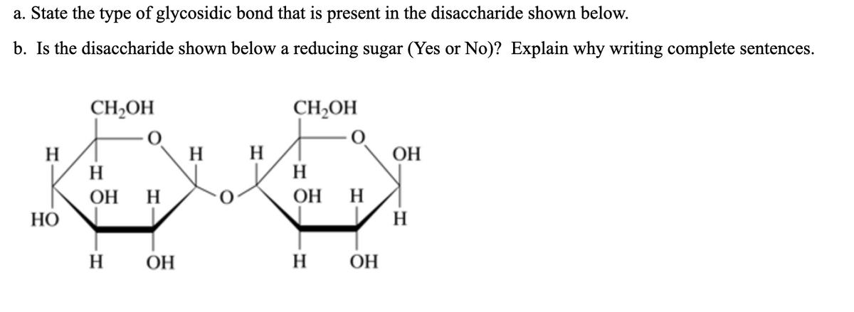 a. State the type of glycosidic bond that is present in the disaccharide shown below.
b. Is the disaccharide shown below a reducing sugar (Yes or No)? Explain why writing complete sentences.
CH2OH
CH2OH
H
H
H
H
OH
H
ОН Н
ОН Н
НО
H
H
OH
H
ОН
