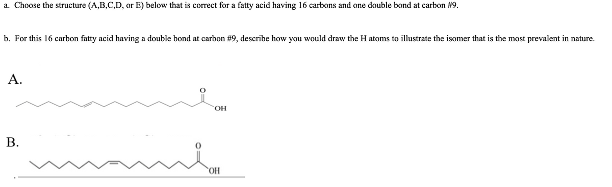 a. Choose the structure (A,B,C,D, or E) below that is correct for a fatty acid having 16 carbons and one double bond at carbon #9.
b. For this 16 carbon fatty acid having a double bond at carbon #9, describe how you would draw the H atoms to illustrate the isomer that is the most prevalent in nature.
А.
OH
В.
`OH
