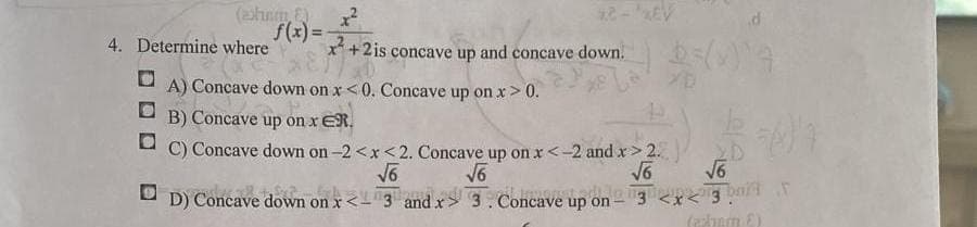 (exhum, &)
f(x)=
4. Determine where
x²
x²+2 is concave up and concave down.
A) Concave down on x<0. Concave up on x > 0.
B) Concave up on x ER.
D
C) Concave down on -2<x<2. Concave up on x < -2 and x > 2.
√6
√6
√√6
DD) Concave down on x<3 and x
3. Concave up on
65(1) 4
√6
(azham E)