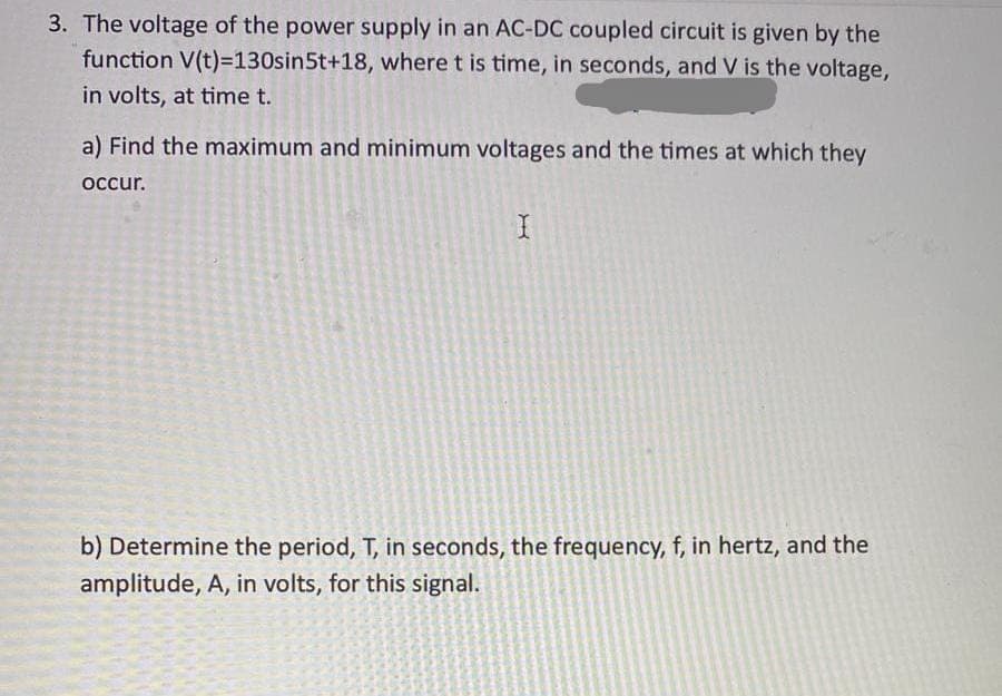 3. The voltage of the power supply in an AC-DC coupled circuit is given by the
function V(t)=130sin5t+18, where t is time, in seconds, and V is the voltage,
in volts, at time t.
a) Find the maximum and minimum voltages and the times at which they
occur.
I
b) Determine the period, T, in seconds, the frequency, f, in hertz, and the
amplitude, A, in volts, for this signal.