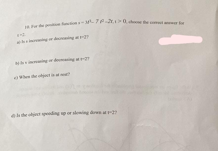 10. For the position function s = 313³-71²-21, 1 > 0, choose the correct answer for
t=2.
a) Is s increasing or decreasing at t-2?
b) Is v increasing or decreasing at t=2?
c) When the object is at rest?
d) Is the object speeding up or slowing down at t=2?