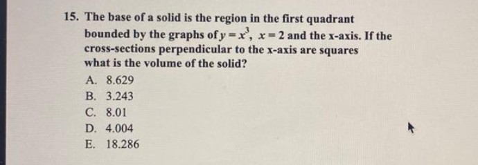 15. The base of a solid is the region in the first quadrant
bounded by the graphs of y=x³, x=2 and the x-axis. If the
cross-sections perpendicular to the x-axis are squares
what is the volume of the solid?
A. 8.629
B. 3.243
C. 8.01
D. 4.004
E. 18.286
