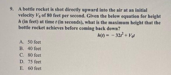 9. A bottle rocket is shot directly upward into the air at an initial
velocity Vo of 80 feet per second. Given the below equation for height
h (in feet) at time t (in seconds), what is the maximum height that the
bottle rocket achieves before coming back down?
h(t) = -327 + Vot
A. 50 feet
B. 40 feet
C. 80 feet
D. 75 feet
E. 60 feet
