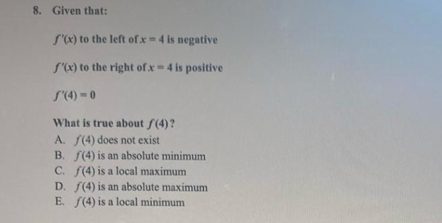 8. Given that:
f'(x) to the left of x = 4 is negative
f'(x) to the right of x = 4 is positive
f'(4)=0
What is true about f(4)?
A. (4) does not exist
B. f(4) is an absolute minimum
C. f(4) is a local maximum
D. f(4) is an absolute maximum
(4) is a local minimum
E.