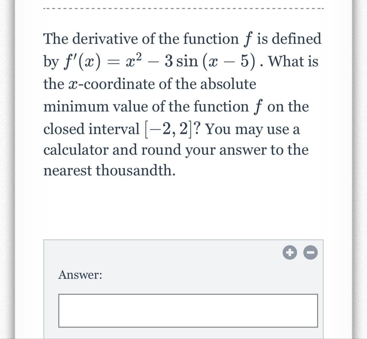 The derivative of the function f is defined
by f'(x)=x²-3 sin (x - 5). What is
the x-coordinate of the absolute
minimum value of the function f on the
closed interval [-2, 2]? You may use a
calculator and round your answer to the
nearest thousandth.
Answer: