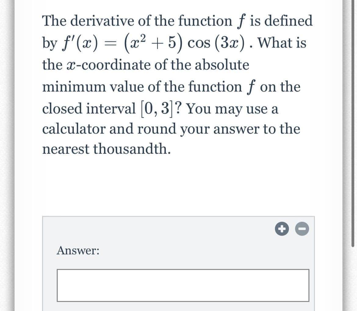 The derivative of the function f is defined
by f'(x) = (x² + 5) cos (3x). What is
the x-coordinate of the absolute
minimum value of the function f on the
closed interval [0, 3]? You may use a
calculator and round your answer to the
nearest thousandth.
Answer:
