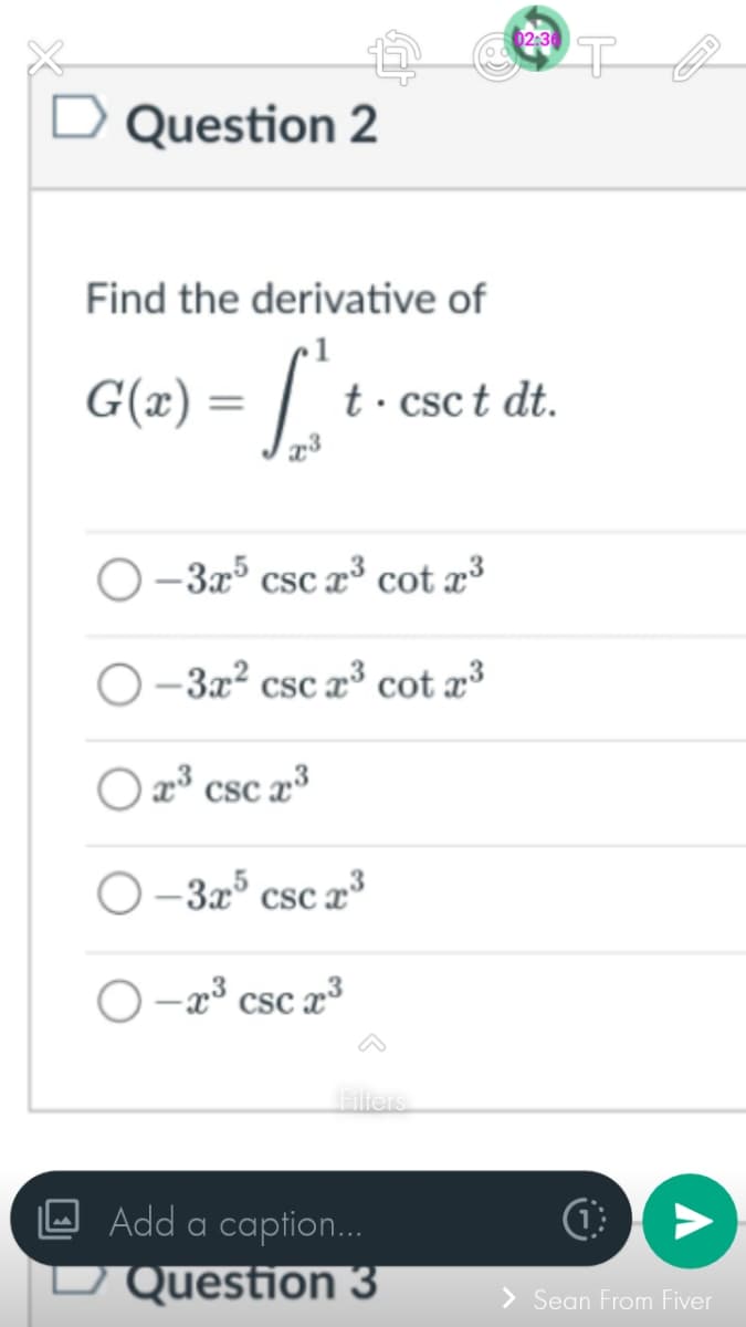 Question 2
Find the derivative of
G(x) = √²
x3
t.csct dt.
-3x5 csc x³ cot x³
O-3x² csc x³ cot x³
Ox³ csc x³
O-3x5 csc x³
O-x³ csc x³
Filters
02:36
Add a caption...
□ Question 3
(1)
V
> Sean From Fiver
