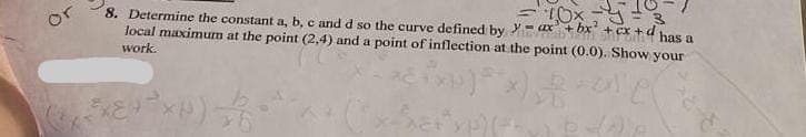 or
8. Determine the constant a, b, c and d so the curve defined by
local maximum at the point (2,4) and a point of inflection at the point (0.0). Show your
work.
*)***)
xet*yp) (+62) P
(+ ³x + ² xH) // -
3
ax+bx+cx+d has a
10x-Y
S