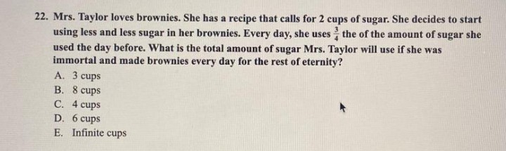 22. Mrs. Taylor loves brownies. She has a recipe that calls for 2 cups of sugar. She decides to start
using less and less sugar in her brownies. Every day, she uses the of the amount of sugar she
used the day before. What is the total amount of sugar Mrs. Taylor will use if she was
immortal and made brownies every day for the rest of eternity?
A. 3 cups
B. 8 cups
C. 4 cups
D. 6 cups
E. Infinite cups