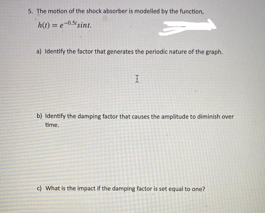 5. The motion of the shock absorber is modelled by the function,
h(t) = e-0.5t sint.
3
a) Identify the factor that generates the periodic nature of the graph.
X
b) Identify the damping factor that causes the amplitude to diminish over
time.
c) What is the impact if the damping factor is set equal to one?