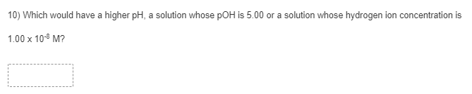 10) Which would have a higher pH, a solution whose pOH is 5.00 or a solution whose hydrogen ion concentration is
1.00 x 108 M?
