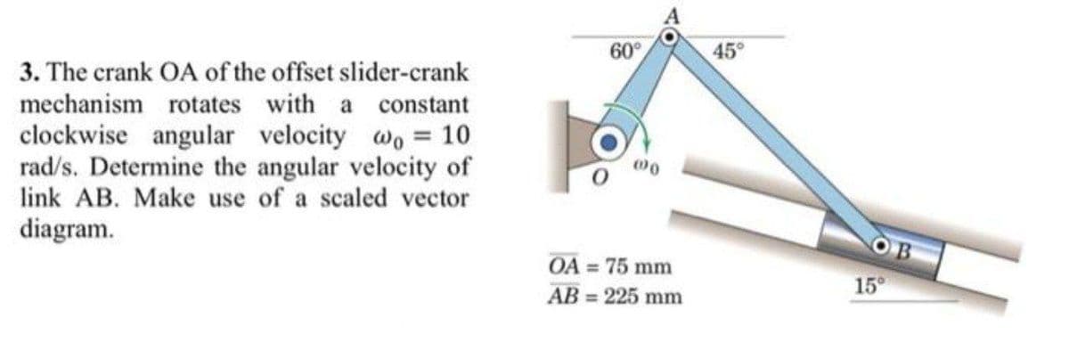 60°
45°
3. The crank OA of the offset slider-crank
mechanism rotates with a constant
clockwise angular velocity wo = 10
rad/s. Determine the angular velocity of
link AB. Make use of a scaled vector
00
diagram.
O B
OA = 75 mm
15°
AB = 225 mm
%3D
