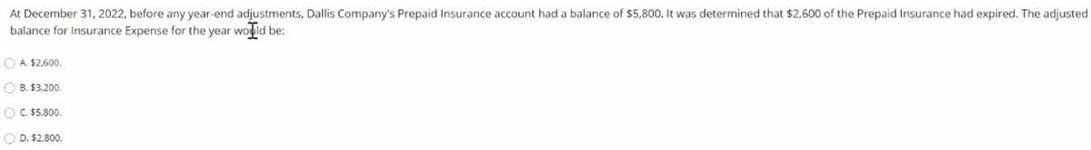 At December 31, 2022, before any year-end adjustments, Dallis Company's Prepaid Insurance account had a balance of $5,800. It was determined that $2,600 of the Prepaid Insurance had expired. The adjusted
balance for Insurance Expense for the year wold be:
O A $2.600.
O B. $3,200.
O C. $5,800.
O D. $2,800.
