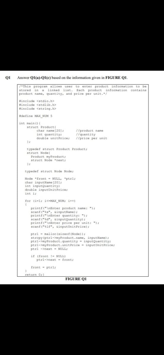 Q1
Answer Q1(a)-QI(c) based on the information given in FIGURE QI.
/*This program allows user to enter product information to be
stored in a linked list. Each product information contains
product name, quantity, and price per unit.*/
#include <stdio.h>
#include <stdlib.h>
tinclude <string.h>
#define MAXX_NUM 5
int main ()(
struct Product (
char name [20];
int quantity:
double unitPrice;
//product name
1/quantity
//price per unit
typedef struct Product Product;
struct Node{
Product myProduct;
struct Node *next;
typedef struct Node Node;
Node *front = NULL, "ptrl;
char inputName [20];
int inputQuantity:
double inputUnitPrice;
int i:
for (i=1; i<=MAX_NUM; i++)
printf("\nEnter product name: ");
scanf ("ss", sinputName);
printf("\nEnter quantity: ");
scanf ("d", GinputQuantity);
printf("\nEnter price per unit: ");
scanf ("lf", sinputUnitPrice);
ptrl = malloc (sizeof (Node));
strepy (ptrl->myProduct.name, inputName);
ptrl->myProduct.quantity = inputQuantity;
ptrl->myProduct.unitPrice = inputUnitPrice;
ptrl ->next - NULL;
if (front !- NULL)
ptrl->next - front;
front - ptrl;
return 0;}
FIGURE Q1
