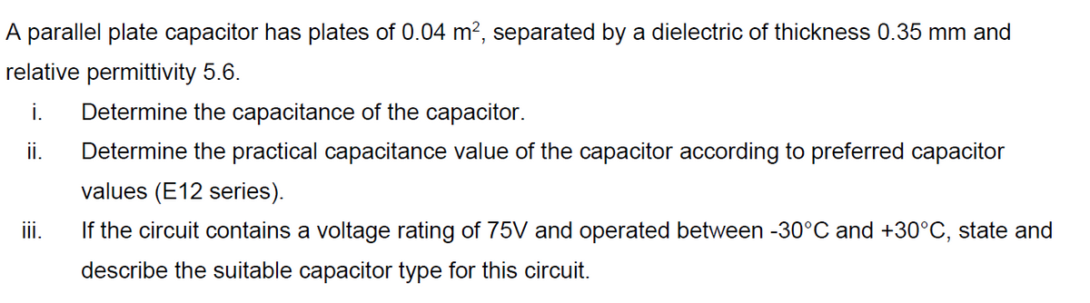 A parallel plate capacitor has plates of 0.04 m?, separated by a dielectric of thickness 0.35 mm and
relative permittivity 5.6.
i.
Determine the capacitance of the capacitor.
ii.
Determine the practical capacitance value of the capacitor according to preferred capacitor
values (E12 series).
ii.
If the circuit contains a voltage rating of 75V and operated between -30°C and +30°C, state and
describe the suitable capacitor type for this circuit.
