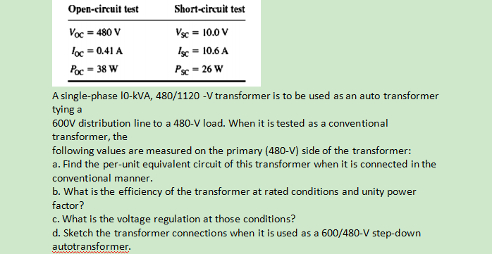 Open-circuit test
Short-circuit test
Voc = 480 V
Vsc = 10.0 V
loc = 0.41 A
Isc = 10.6 A
%3D
Poc = 38 W
Psc = 26 W
A single-phase 10-kVA, 480/1120 -V transformer is to be used as an auto transformer
tying a
600V distribution line to a 480-V load. When it is tested as a conventional
transformer, the
following values are measured on the primary (480-V) side of the transformer:
a. Find the per-unit equivalent circuit of this transformer when it is connected in the
conventional manner.
b. What is the efficiency of the transformer at rated conditions and unity power
factor?
c. What is the voltage regulation at those conditions?
d. Sketch the transformer connections when it is used as a 600/480-V step-down
autotransformer.
