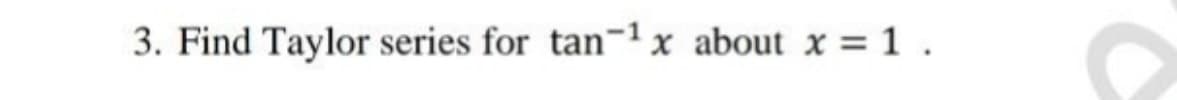 3. Find Taylor series for tan-1x about x = 1.
