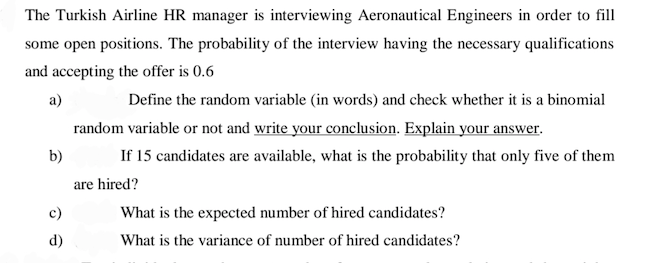 The Turkish Airline HR manager is interviewing Aeronautical Engineers in order to fill
some open positions. The probability of the interview having the necessary qualifications
and accepting the offer is 0.6
a)
Define the random variable (in words) and check whether it is a binomial
random variable or not and write your conclusion. Explain your answer.
b)
If 15 candidates are available, what is the probability that only five of them
are hired?
c)
What is the expected number of hired candidates?
d)
What is the variance of number of hired candidates?
