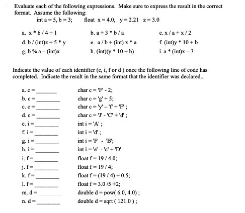 Evaluate each of the following expressions. Make sure to express the result in the correct
format. Assume the following:
int a -5, b=3;
float x=4.0, y = 2.21 z=3.0
b. a +3*b/a
e. a/b+ (int) x *a
h. (int) (y * 10+ b)
a. x6/4+1
d. b/ (int)z + 5* y
g.b% a-(int)x
Indicate the value of each identifier (c, i, for d) once the following line of code has
completed. Indicate the result in the same format that the identifier was declared..
a. c =
b. c=
c. c
d. c=
e. i=
f.i=
h. i=
i. f=
j. f-
k. f=
1. f-
m. d=
n.d-
char c = 'F' - 2;
char c= 'g'+5;
char c='y'-'f+F;
char c='J - 'C' + 'd' ;
int i = 'A';
int i = 'd' ;
int i='F' - 'B';
int i'e' 'e' + 'D'
float f-19/4.0;
float f= 19/4;
c.
x/a+x/2
f. (int)y * 10 + b
i. a * (int)x - 3
float f= (19/4) + 0.5;
float f= 3.0/5 +2;
double d-pow( 6.0, 4.0);
double d = sqrt (121.0);