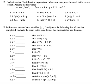 D. Evaluate each of the following expressions. Make sure to express the result in the correct
format. Assume the following:
int a -5, b = 3;
float x=4.0, y = 2.21 z=3.0
b. a +3*b/a
e. a/b+ (int) x* a
h. (int)(y * 10+b)
a. x*6/4+1
d. b/ (int)z + 5*y
g.b% a-(int)x
E. Indicate the value of each identifier (c, i, for d) once the following line of code has
completed. Indicate the result in the same format that the identifier was declared..
a. c
b. e
c.c=
d.c=
e. i=
f.i=
h.i=
i.f=
j.f=
k.f=
If=
m. d
n.d=
charc = 'F' - 2;
chare -'g'+ 5;
char c='y'-'f+F;
char c='T-C+'d;
int i = 'A';
int i = 'd' ;
c.x/a+x/2
f. (int)y 10+ b
i. a* (int)x - 3
int i = 'F' - 'B';
int i = 'e' -'e' + 'D'
float f-19/4.0;
float f-19/4;
float f=(19/4) +0.5;
float f-3.0/5 +2;
double d-pow(6.0, 4.0);
double d-sqrt (121.0);