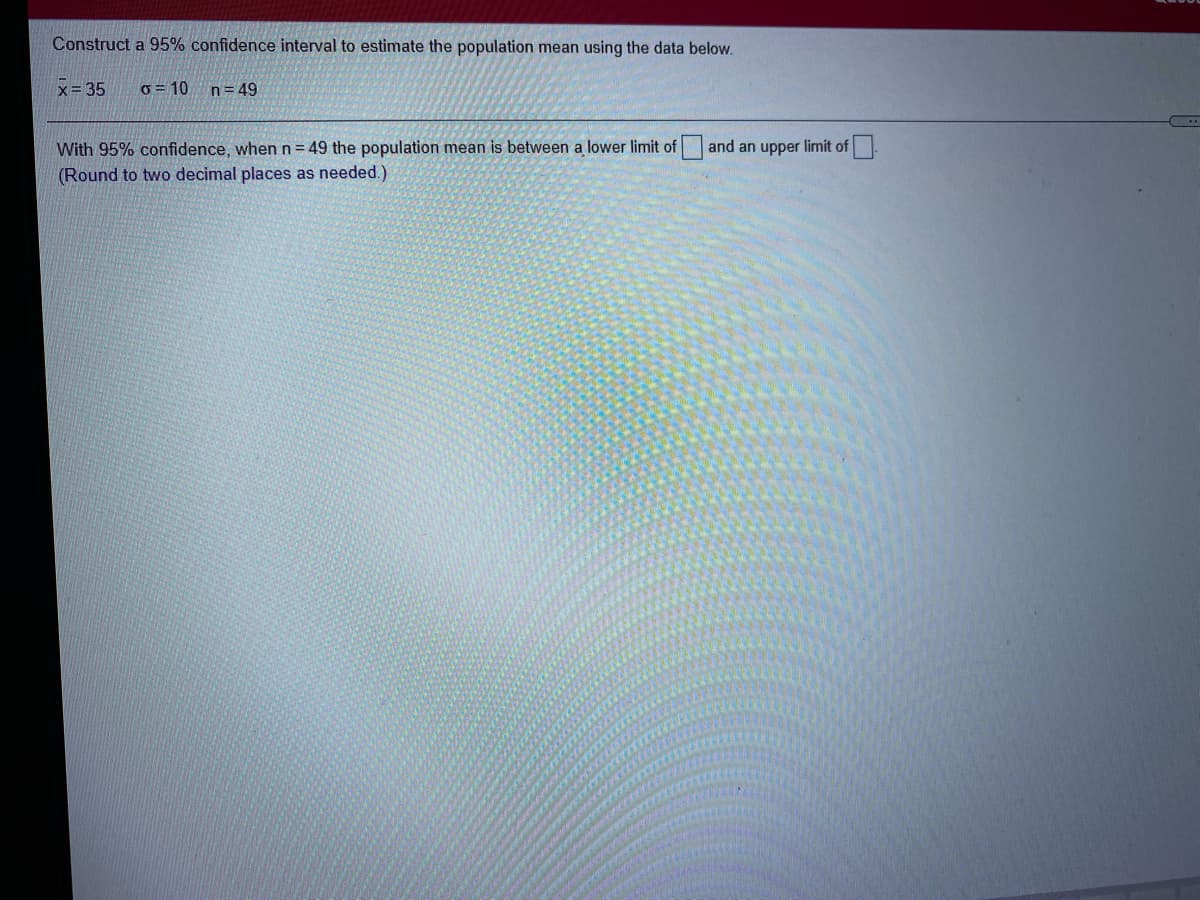 Construct a 95% confidence interval to estimate the population mean using the data below.
x= 35
o = 10
n= 49
and an upper limit of
With 95% confidence, when n = 49 the population mean is between a lower limit of
(Round to two decimal places as needed.)
