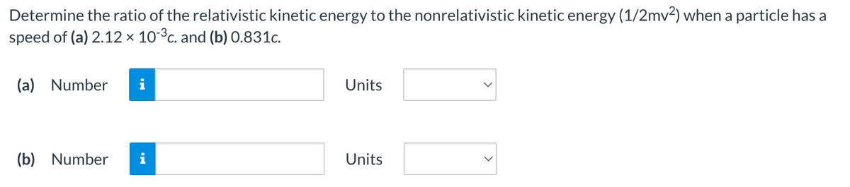 Determine the ratio of the relativistic kinetic energy to the nonrelativistic kinetic energy (1/2mv²) when a particle has a
speed of (a) 2.12 × 10-³c. and (b) 0.831c.
(a) Number
(b) Number
Units
Units