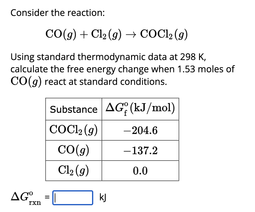 Consider the reaction:
CO(g) + Cl₂(g) → COC1₂ (9)
Using standard thermodynamic data at 298 K,
calculate the free energy change when 1.53 moles of
CO(g) react at standard conditions.
AG°
rxn
=
Substance AG (kJ/mol)
COCl₂ (g)
CO(g)
Cl₂ (g)
kJ
- 204.6
- 137.2
0.0