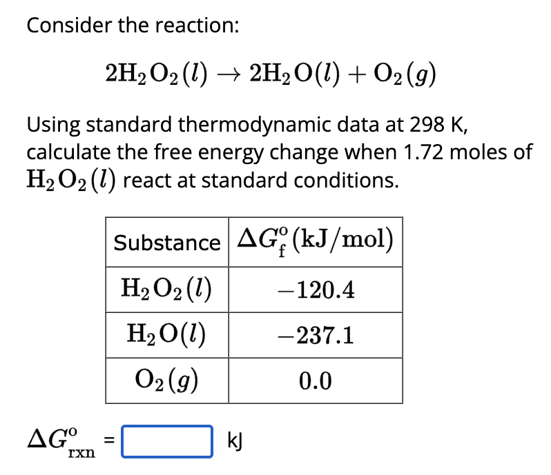 Consider the reaction:
2H₂O2 (1) → 2H2O(l) + O2(g)
Using standard thermodynamic data at 298 K,
calculate the free energy change when 1.72 moles of
H₂O2 (1) react at standard conditions.
AG°
rxn
Substance AG (kJ/mol)
H₂O₂ (1)
H₂O(1)
O₂(g)
||
kj
- 120.4
-237.1
0.0