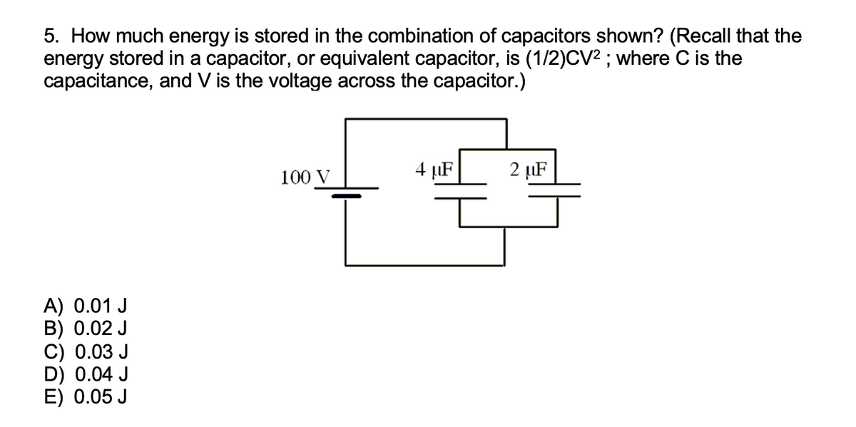 5. How much energy is stored in the combination of capacitors shown? (Recall that the
energy stored in a capacitor, or equivalent capacitor, is (1/2)CV²; where C is the
capacitance, and V is the voltage across the capacitor.)
A) 0.01 J
B) 0.02 J
C) 0.03 J
D) 0.04 J
E) 0.05 J
100 V
4 µF
2 μF