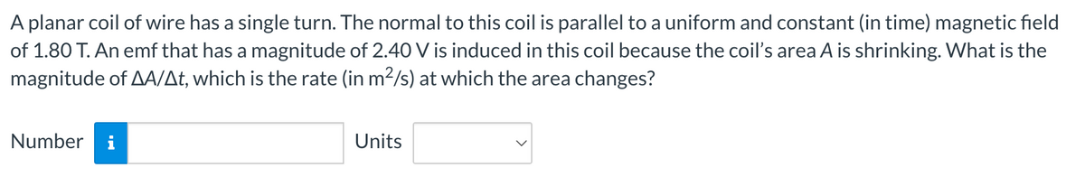 A planar coil of wire has a single turn. The normal to this coil is parallel to a uniform and constant (in time) magnetic field
of 1.80 T. An emf that has a magnitude of 2.40 V is induced in this coil because the coil's area A is shrinking. What is the
magnitude of AA/At, which is the rate (in m²/s) at which the area changes?
Number i
Units