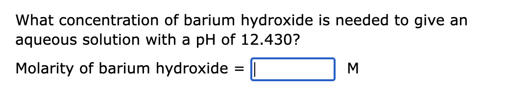 What concentration of barium hydroxide is needed to give an
aqueous solution with a pH of 12.430?
Molarity of barium hydroxide
=
M