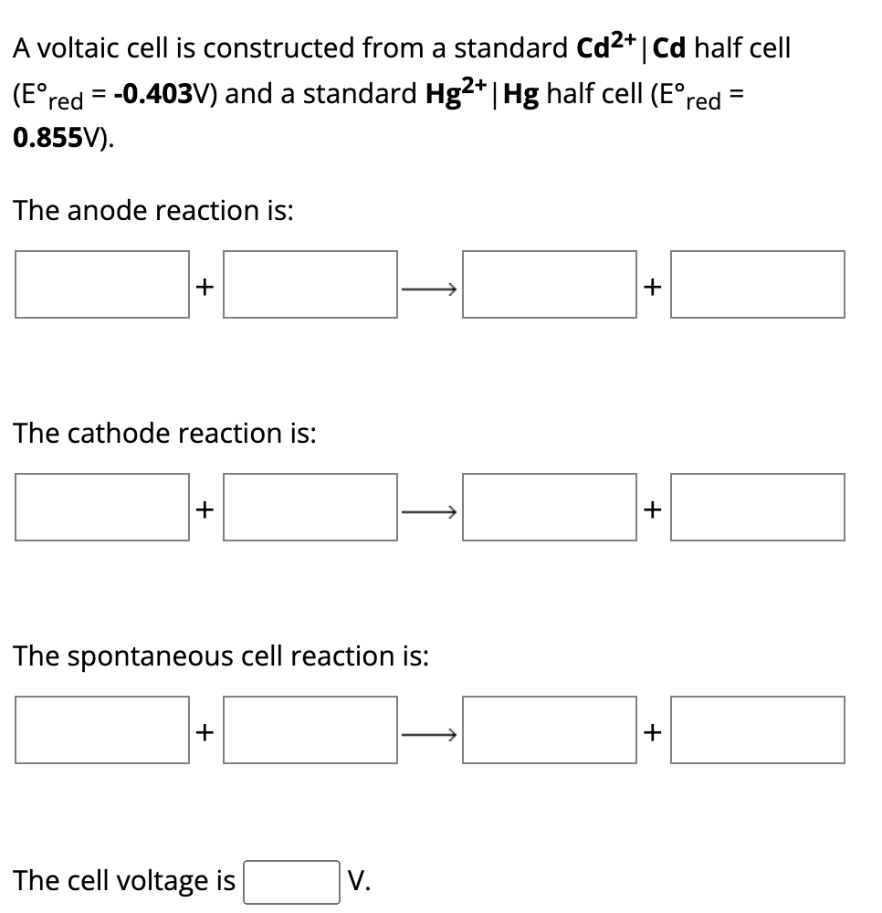 A voltaic cell is constructed from a standard Cd²+ | Cd half cell
(Eºred = -0.403V) and a standard Hg2+ | Hg half cell (Eºred
0.855V).
The anode reaction is:
+
The cathode reaction is:
+
The spontaneous cell reaction is:
+
The cell voltage is
V.
+
+
+
=