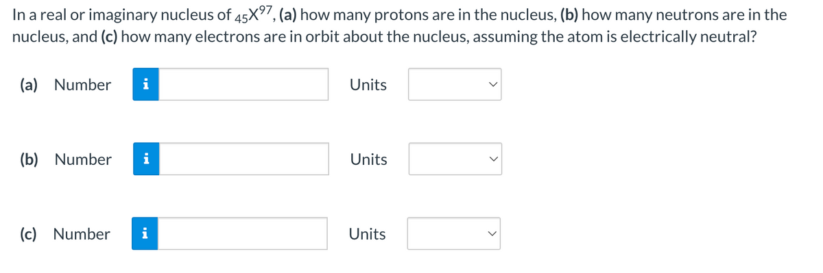 In a real or imaginary nucleus of 45X⁹7, (a) how many protons are in the nucleus, (b) how many neutrons are in the
nucleus, and (c) how many electrons are in orbit about the nucleus, assuming the atom is electrically neutral?
(a) Number
(b) Number i
(c) Number
Units
Units
Units