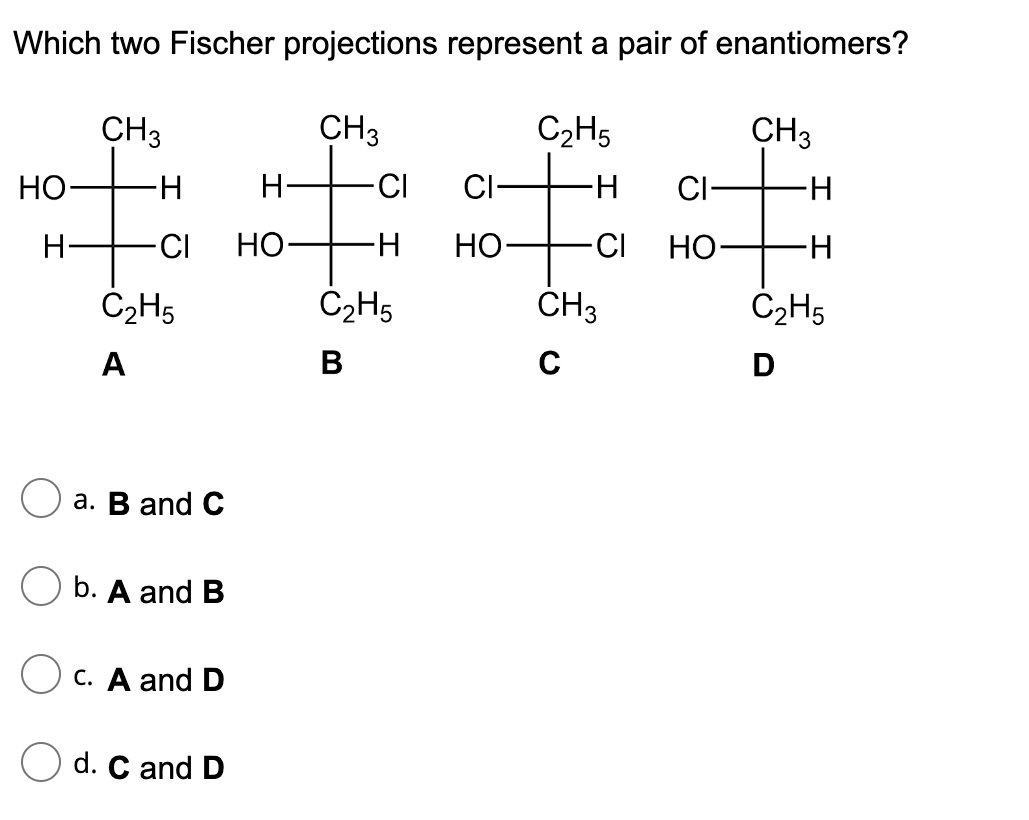 Which two Fischer projections represent a pair of enantiomers?
CH3
CH3
HO
H
H
CI HO
C₂H5
A
a. B and C
Ob. A and B
c. A and D
Od. C and D
H-
CI
Ħ
∙H
C₂H5
B
CI-
HO-
C₂H5
∙H CI-
CI HO-
CH3
C
CH3
-H
-H
C₂H5
D
