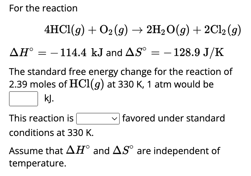 For the reaction
4HCl(g) + O2(g) → 2H₂O(g) + 2Cl₂ (g)
AH° = − 114.4 kJ and AS° = − 128.9 J/K
The standard free energy change for the reaction of
2.39 moles of HCl(g) at 330 K, 1 atm would be
kJ.
This reaction is
conditions at 330 K.
Assume that AH° and AS° are independent of
temperature.
favored under standard