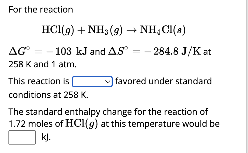 For the reaction
HCl(g) + NH3(g) → NH4Cl(s)
- 103 kJ and AS =
AG°
258 K and 1 atm.
=
This reaction is
conditions at 258 K.
- 284.8 J/K at
favored under standard
The standard enthalpy change for the reaction of
1.72 moles of HCl(g) at this temperature would be
kJ.