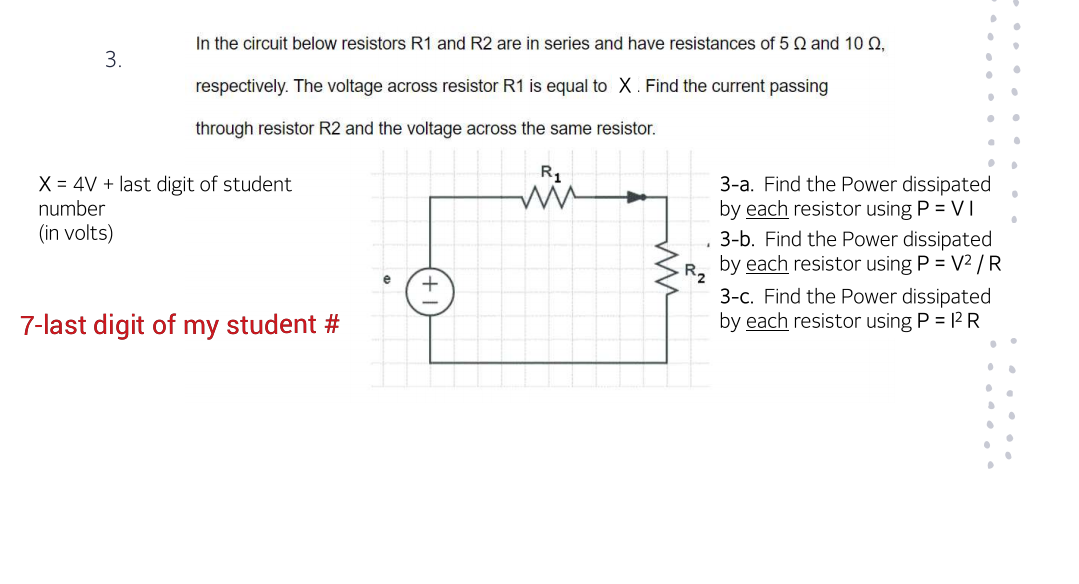 In the circuit below resistors R1 and R2 are in series and have resistances of 5 Q and 1 0,
3.
respectively. The voltage across resistor R1 is equal to X. Find the current passing
through resistor R2 and the voltage across the same resistor.
X = 4V + last digit of student
3-a. Find the Power dissipated
by each resistor using P = VI
3-b. Find the Power dissipated
by each resistor using P = V2 /R
number
(in volts)
R2
3-c. Find the Power dissipated
by each resistor using P = 12 R
7-last digit of my student #
