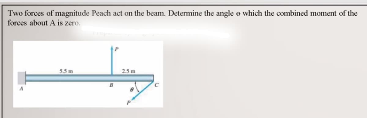 Two forces of magnitude Peach act on the beam. Determine the angle e which the combined moment of the
forces about A is zero.
5.5 m
2.5 m
B
