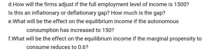d.How will the firms adjust if the full employment level of income is 1500?
Is this an inflationary or deflationary gap? How much is the gap?
e.What will be the effect on the equilibrium income if the autonomous
consumption has increased to 150?
f.What will be the effect on the equilibrium income if the marginal propensity to
consume reduces to 0.6?
