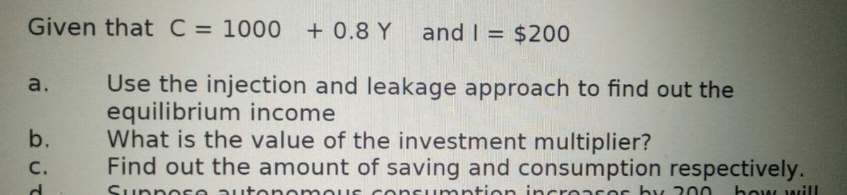 Given that C = 1000 + 0.8 Y
and I = $200
%3D
Use the injection and leakage approach to find out the
equilibrium income
What is the value of the investment multiplier?
Find out the amount of saving and consumption respectively.
a.
b.
C.
ntion i ncreas es by 00
how will
