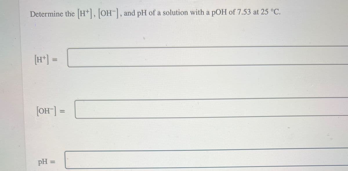 Determine the [H+], [OH-], and pH of a solution with a pOH of 7.53 at 25 °C.
[H+] =
[OH-] =
pH =