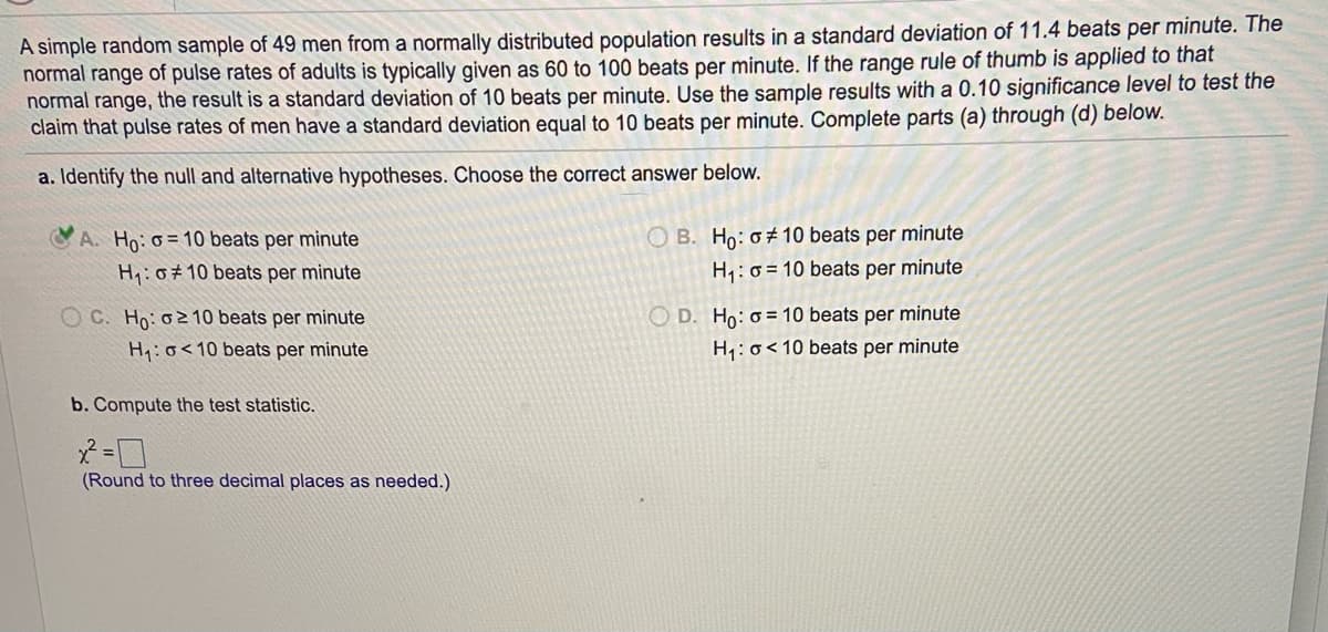 A simple random sample of 49 men from a normally distributed population results in a standard deviation of 11.4 beats per minute. The
normal range of pulse rates of adults is typically given as 60 to 100 beats per minute. If the range rule of thumb is applied to that
normal range, the result is a standard deviation of 10 beats per minute. Use the sample results with a 0.10 significance level to test the
claim that pulse rates of men have a standard deviation equal to 10 beats per minute. Complete parts (a) through (d) below.
a. Identify the null and alternative hypotheses. Choose the correct answer below.
A. Ho: 0 = 10 beats per minute
O B. Ho: 0# 10 beats per minute
H:0+ 10 beats per minute
H,: o = 10 beats per minute
O C. Ho: 02 10 beats per minute
O D. Ho: o= 10 beats per minute
H:o<10 beats per minute
H4: o<10 beats per minute
b. Compute the test statistic.
(Round to three decimal places as needed.)
