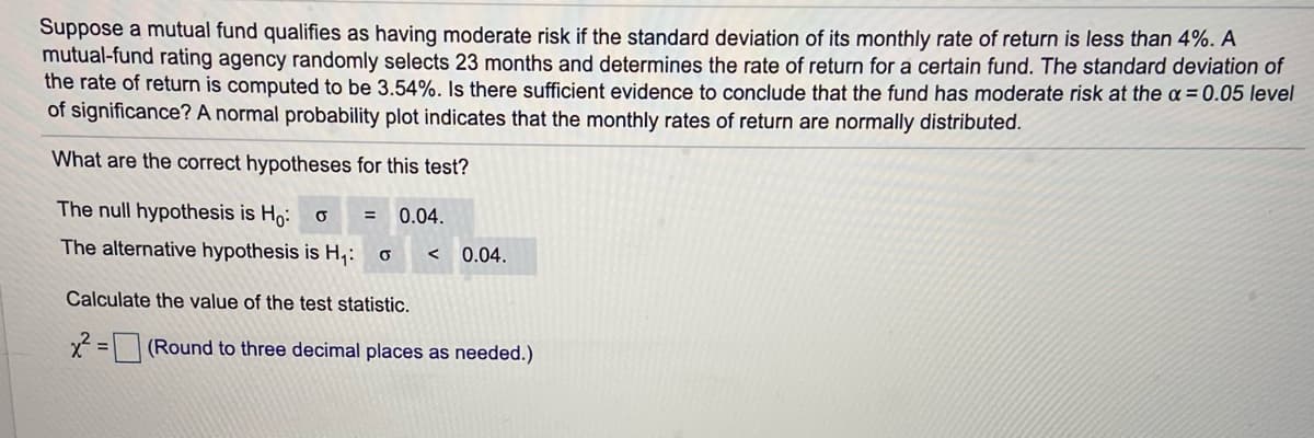 Suppose a mutual fund qualifies as having moderate risk if the standard deviation of its monthly rate of return is less than 4%. A
mutual-fund rating agency randomly selects 23 months and determines the rate of return for a certain fund. The standard deviation of
the rate of return is computed to be 3.54%. Is there sufficient evidence to conclude that the fund has moderate risk at the a = 0.05 level
of significance? A normal probability plot indicates that the monthly rates of return are normally distributed.
What are the correct hypotheses for this test?
The null hypothesis is H,:
0.04.
The alternative hypothesis is H,:
0.04.
Calculate the value of the test statistic.
2 = (Round to three decimal places as needed.)
