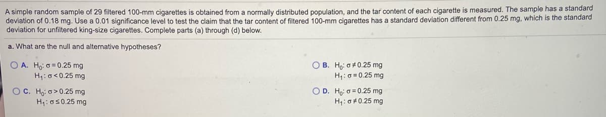 A simple random sample of 29 filtered 100-mm cigarettes is obtained from a normally distributed population, and the tar content of each cigarette is measured. The sample has a standard
deviation of 0.18 mg. Use a 0.01 significance level to test the claim that the tar content of filtered 100-mm cigarettes has a standard deviation different from 0.25 mg, which is the standard
deviation for unfiltered king-size cigarettes. Complete parts (a) through (d) below.
a. What are the null and alternative hypotheses?
O A. Ho: o= 0.25 mg
H1:o<0.25 mg
O B. Ho: o+0.25 mg
H1:0 = 0.25 mg
O C. Ho: o>0.25 mg
O D. Ho: o = 0.25 mg
H:0#0.25 mg
H:o50.25 mg
