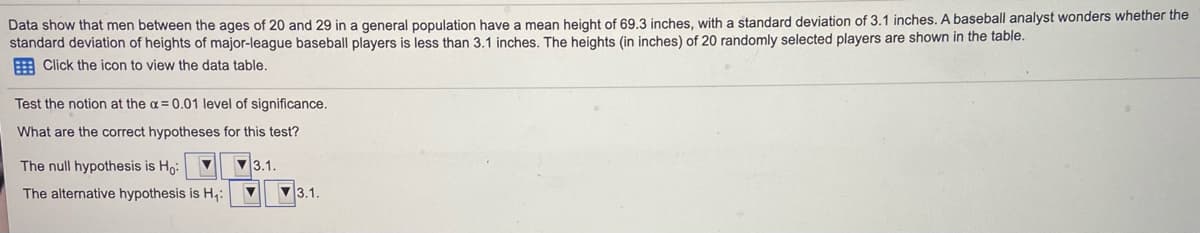 Data show that men between the ages of 20 and 29 in a general population have a mean height of 69.3 inches, with a standard deviation of 3.1 inches. A baseball analyst wonders whether the
standard deviation of heights of major-league baseball players is less than 3.1 inches. The heights (in inches) of 20 randomly selected players are shown in the table.
E Click the icon to view the data table.
Test the notion at the a= 0.01 level of significance.
What are the correct hypotheses for this test?
The null hypothesis is Ho:
3.1.
The alternative hypothesis is H,:
V3.1.
