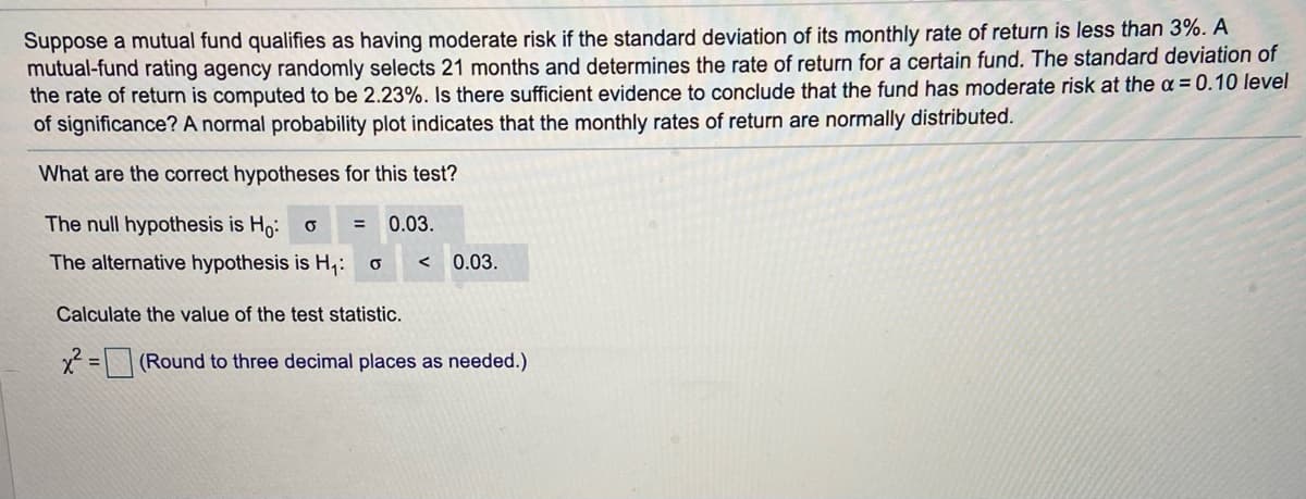 Suppose a mutual fund qualifies as having moderate risk if the standard deviation of its monthly rate of return is less than 3%. A
mutual-fund rating agency randomly selects 21 months and determines the rate of return for a certain fund. The standard deviation of
the rate of return is computed to be 2.23%. Is there sufficient evidence to conclude that the fund has moderate risk at the = 0.10 level
of significance? A normal probability plot indicates that the monthly rates of return are normally distributed.
What are the correct hypotheses for this test?
The null hypothesis is Ho:
0.03.
The alternative hypothesis is H,:
0.03.
Calculate the value of the test statistic.
x= (Round to three decimal places as needed.)
