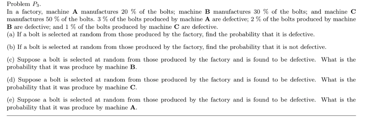 Problem P3.
In a factory, machine A manufactures 20 % of the bolts; machine B manufactures 30 % of the bolts; and machine C
manufactures 50 % of the bolts. 3 % of the bolts produced by machine A are defective; 2 % of the bolts produced by machine
B are defective; and 1 % of the bolts produced by machine C are defective.
(a) If a bolt is selected at random from those produced by the factory, find the probability that it is defective.
(b) If a bolt is selected at random from those produced by the factory, find the probability that it is not defective.
(c) Suppose a bolt is selected at random from those produced by the factory and is found to be defective. What is the
probability that it was produce by machine B.
(d) Suppose a bolt is selected at random from those produced by the factory and is found to be defective. What is the
probability that it was produce by machine C.
(e) Suppose a bolt is selected at random from those produced by the factory and is found to be defective. What is the
probability that it was produce by machine A.

